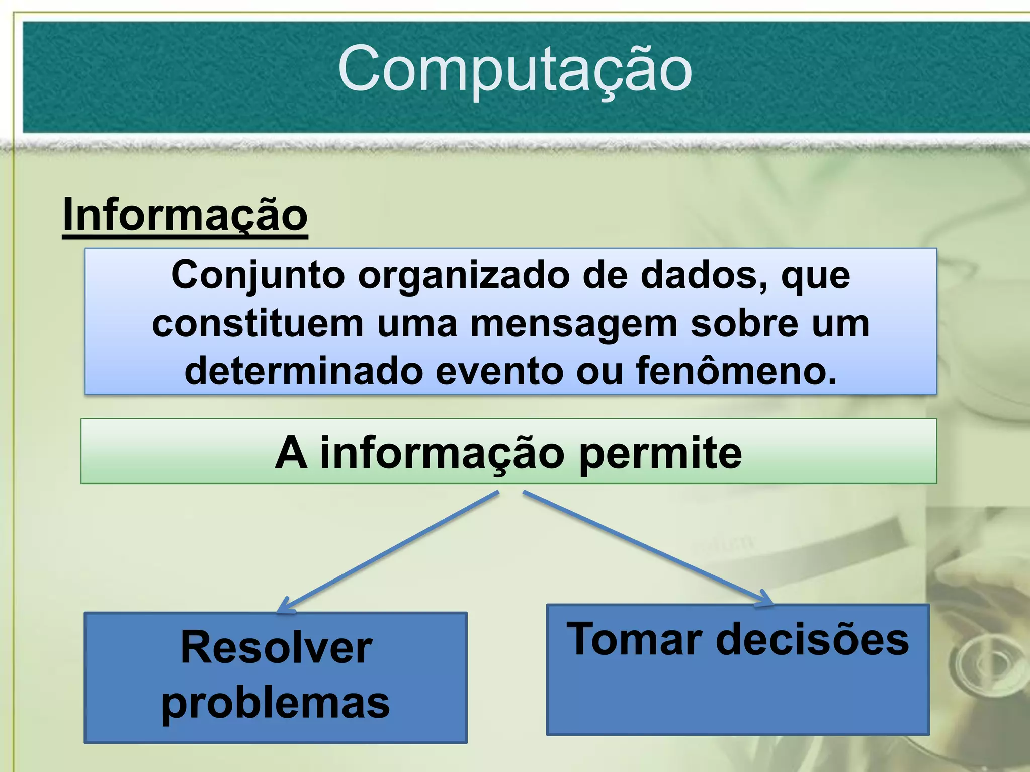 Computação

Informação
    Conjunto organizado de dados, que
   constituem uma mensagem sobre um
    determinado evento ou fenômeno.

        A informação permite



    Resolver          Tomar decisões
   problemas
 