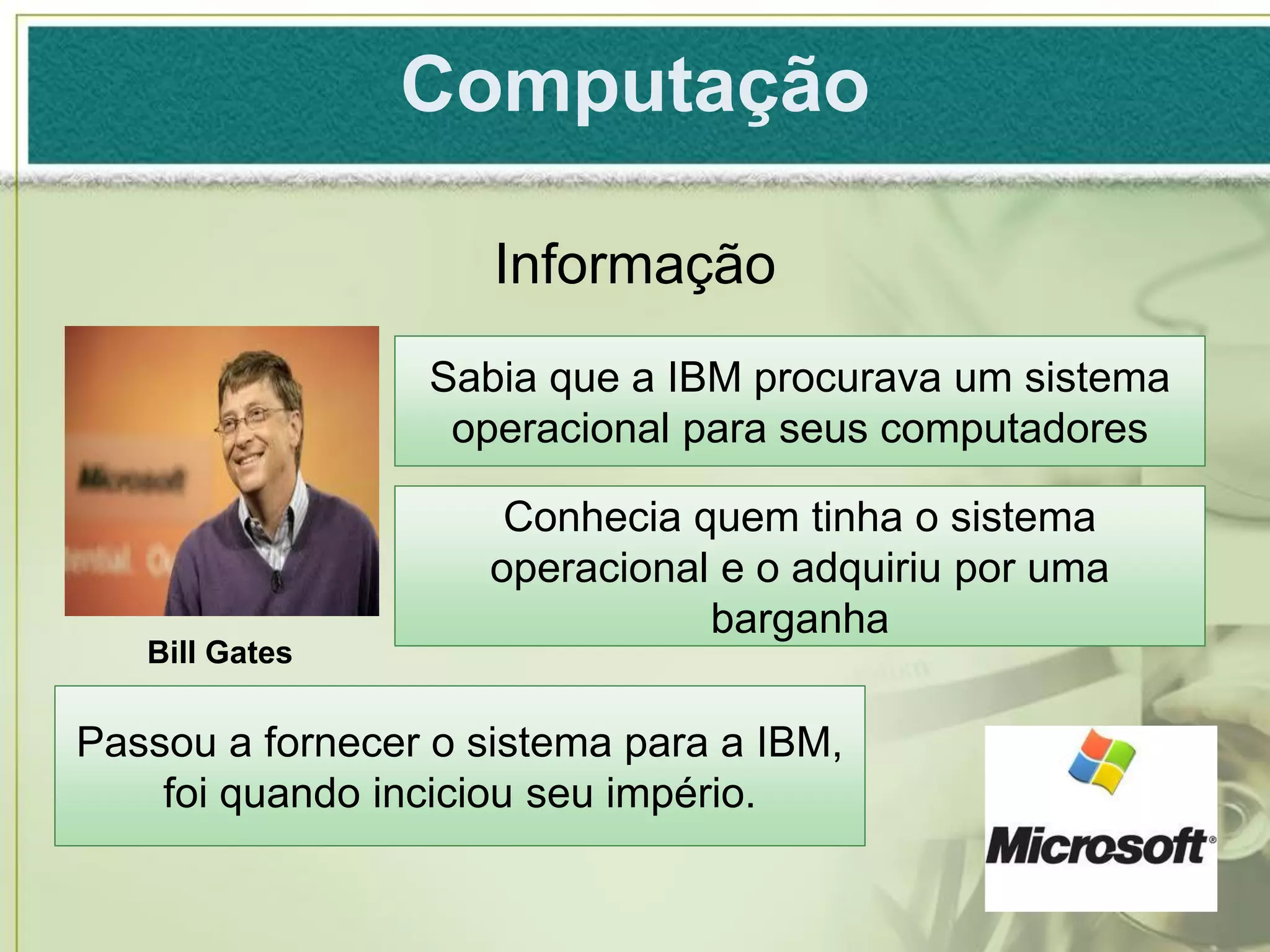 Computação

                     Informação
                 Sabia que a IBM procurava um sistema
                  operacional para seus computadores

                      Conhecia quem tinha o sistema
                     operacional e o adquiriu por uma
                                barganha
   Bill Gates

Passou a fornecer o sistema para a IBM,
    foi quando inciciou seu império.
 