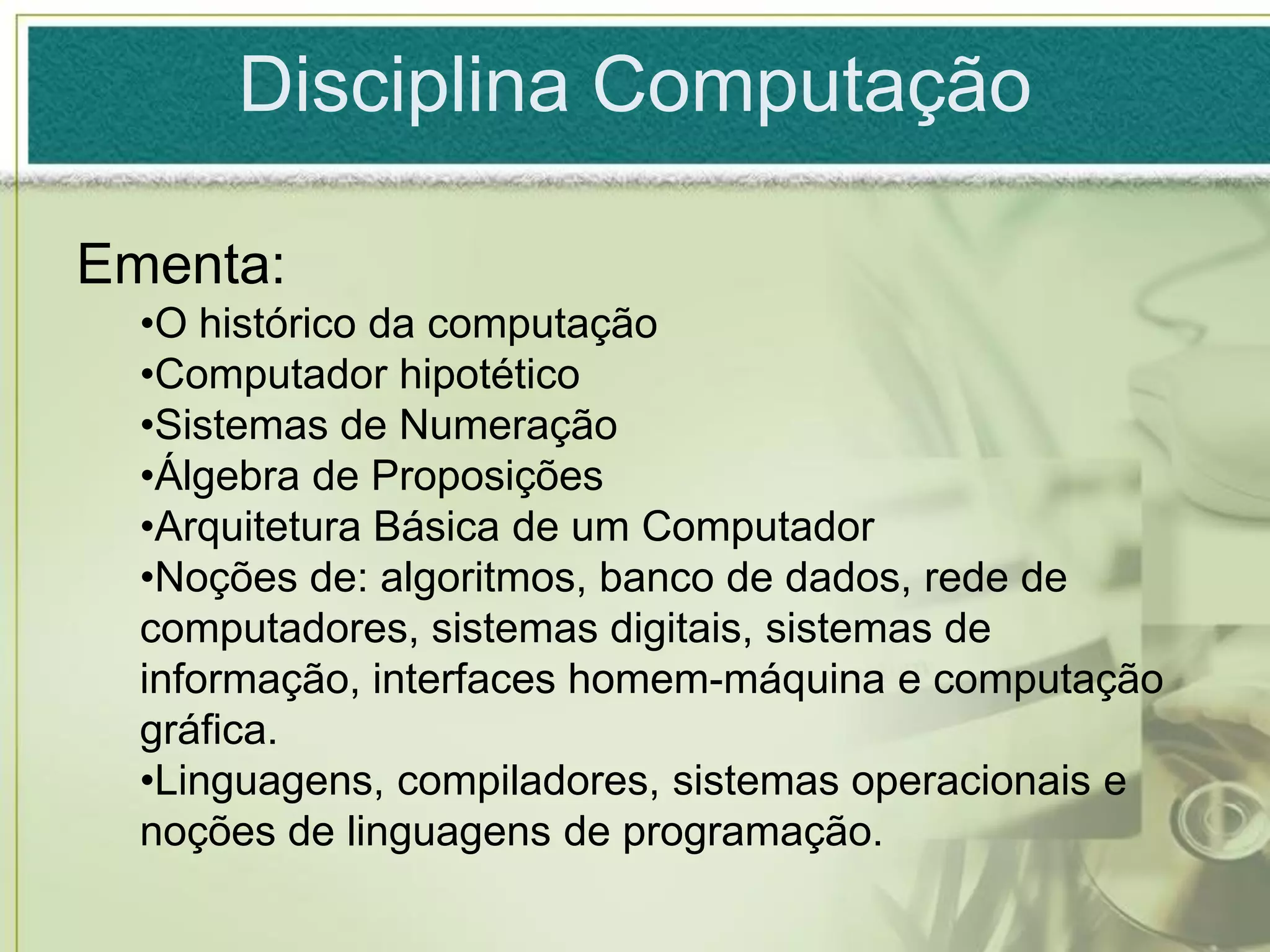 Disciplina Computação

Ementa:
  •O histórico da computação
  •Computador hipotético
  •Sistemas de Numeração
  •Álgebra de Proposições
  •Arquitetura Básica de um Computador
  •Noções de: algoritmos, banco de dados, rede de
  computadores, sistemas digitais, sistemas de
  informação, interfaces homem-máquina e computação
  gráfica.
  •Linguagens, compiladores, sistemas operacionais e
  noções de linguagens de programação.
 
