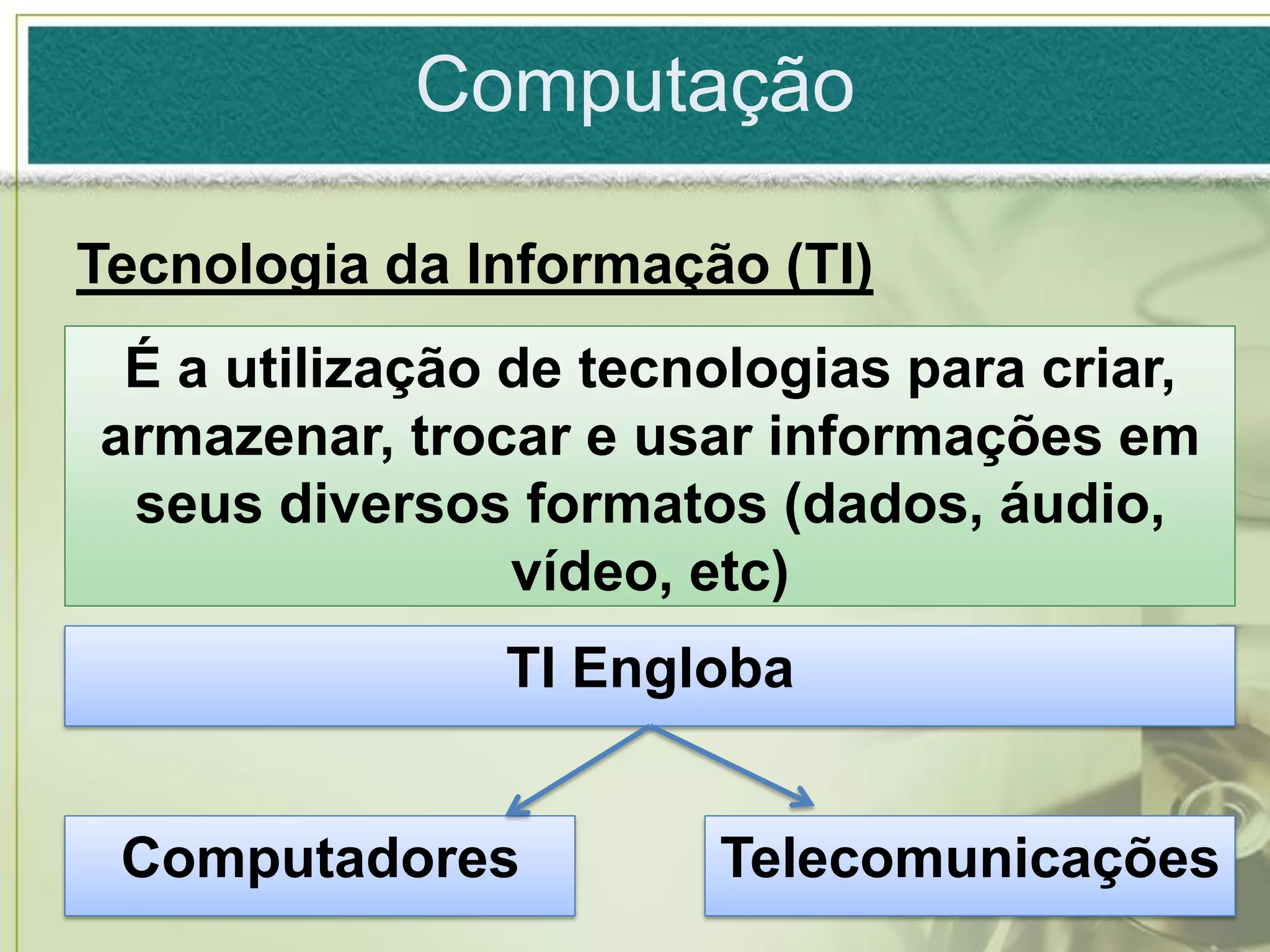 Computação

Tecnologia da Informação (TI)
 É a utilização de tecnologias para criar,
armazenar, trocar e usar informações em
 seus diversos formatos (dados, áudio,
                vídeo, etc)
               TI Engloba


 Computadores          Telecomunicações
 