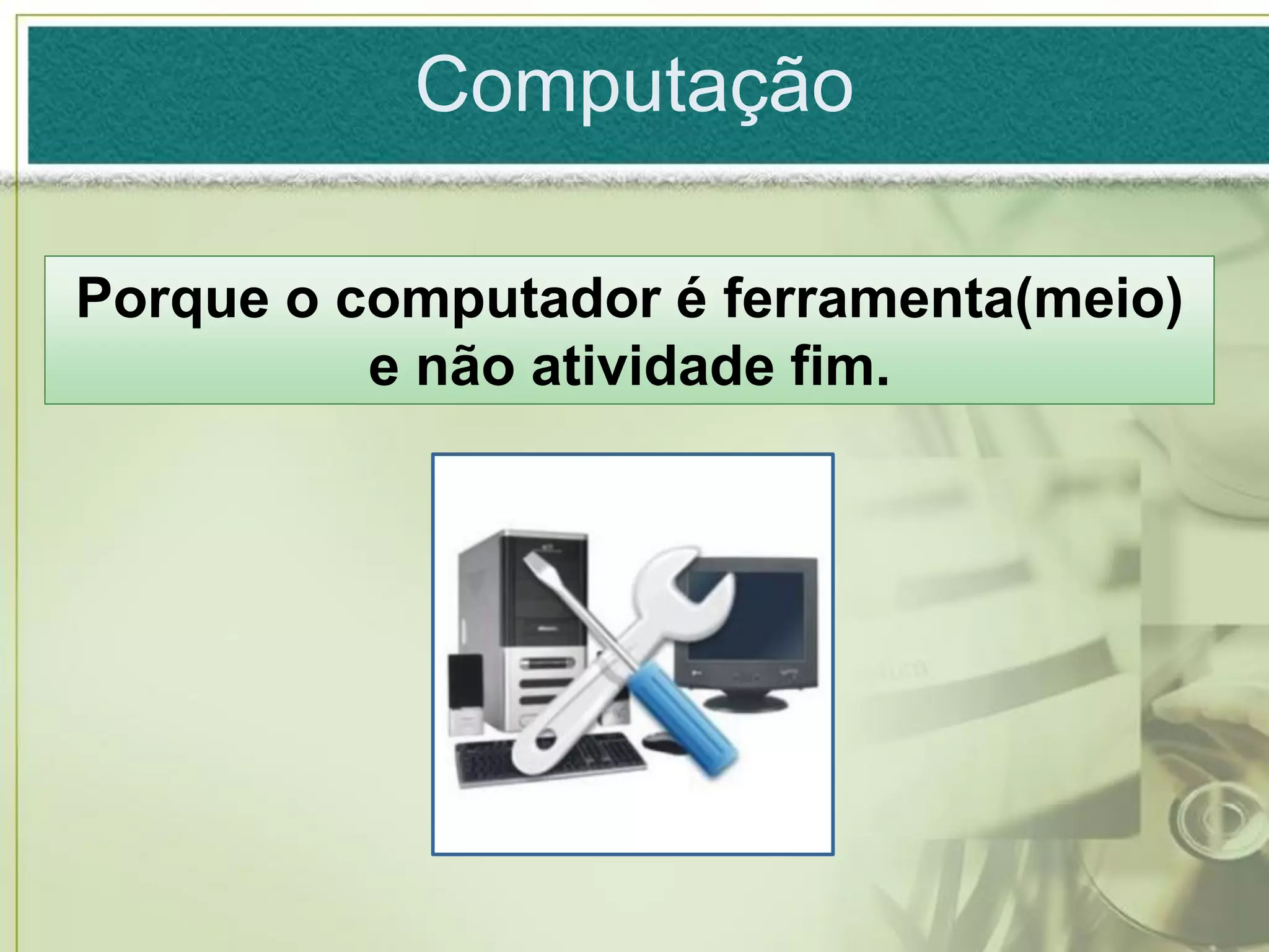 Computação

Porque o computador é ferramenta(meio)
          e não atividade fim.
 