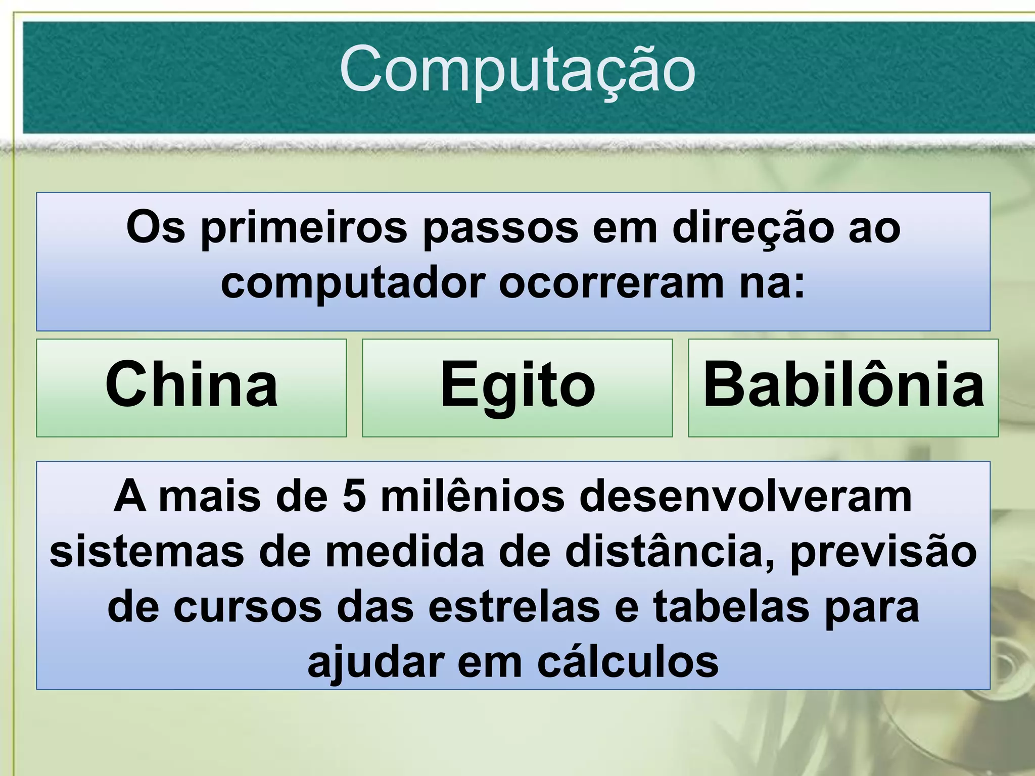 Computação

   Os primeiros passos em direção ao
       computador ocorreram na:

  China          Egito      Babilônia
   A mais de 5 milênios desenvolveram
sistemas de medida de distância, previsão
   de cursos das estrelas e tabelas para
           ajudar em cálculos
 