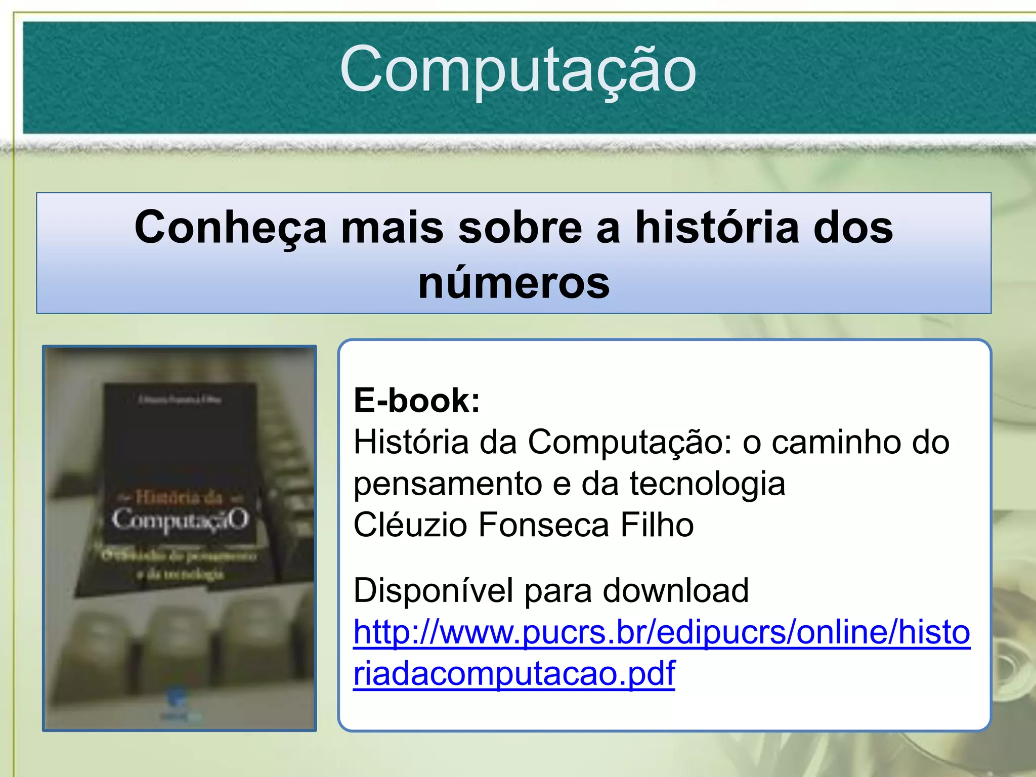 Computação

Conheça mais sobre a história dos
           números

         E-book:
         História da Computação: o caminho do
         pensamento e da tecnologia
         Cléuzio Fonseca Filho
         Disponível para download em:
         http://www.pucrs.br/edipucrs/online/histo
         riadacomputacao.pdf
 