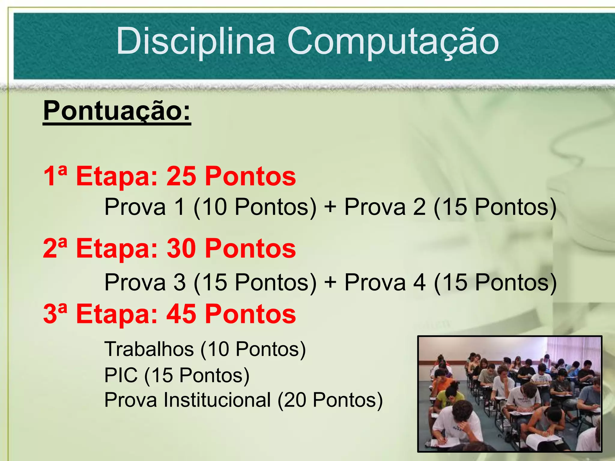 Disciplina Computação
Pontuação:

1ª Etapa: 25 Pontos
    Prova 1 (10 Pontos) + Prova 2 (15 Pontos)
2ª Etapa: 30 Pontos
    Prova 3 (15 Pontos) + Prova 4 (15 Pontos)
3ª Etapa: 45 Pontos
    Trabalhos (10 Pontos)
    PIC (15 Pontos)
    Prova Institucional (20 Pontos)
 