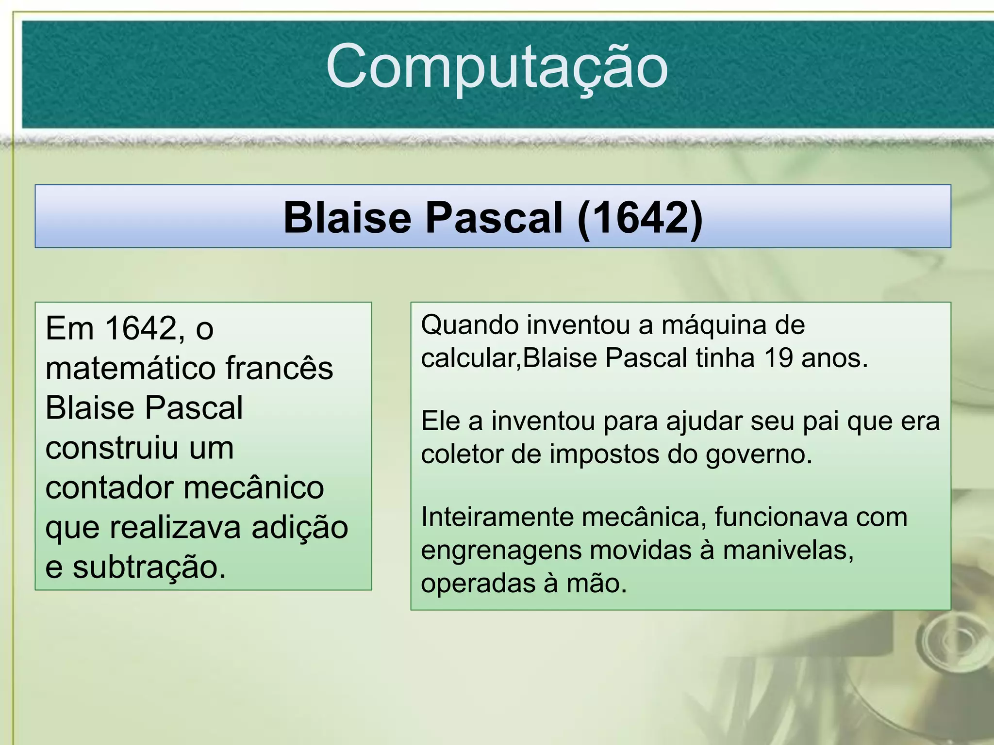 Computação

               Blaise Pascal (1642)

Em 1642, o             Quando inventou a máquina de
matemático francês     calcular,Blaise Pascal tinha 19 anos.
Blaise Pascal          Ele a inventou para ajudar seu pai que era
construiu um           coletor de impostos do governo.
contador mecânico
que realizava adição   Inteiramente mecânica, funcionava com
                       engrenagens movidas à manivelas,
e subtração.           operadas à mão.
 