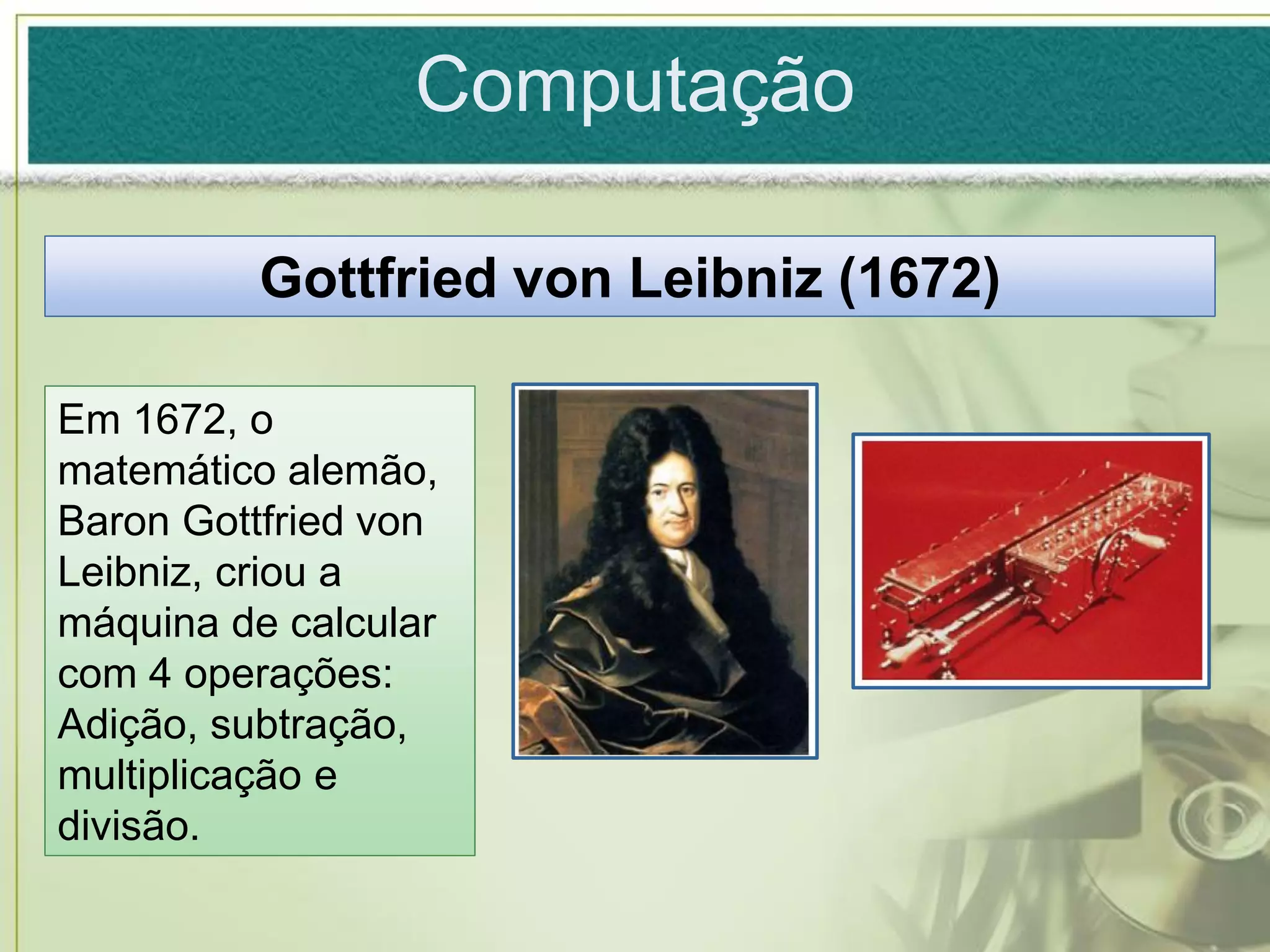Computação

          Gottfried von Leibniz (1672)

Em 1672, o
matemático alemão,
Baron Gottfried von
Leibniz, criou a
máquina de calcular
com 4 operações:
Adição, subtração,
multiplicação e
divisão.
 