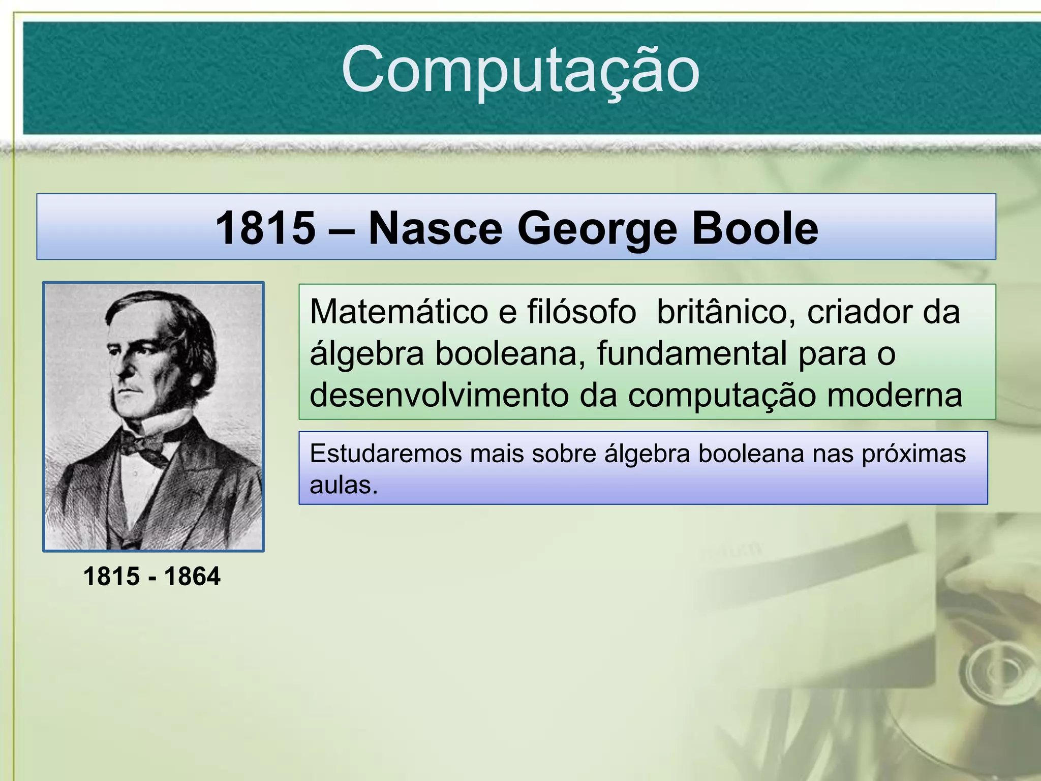 Computação

          1815 – Nasce George Boole
              Matemático e filósofo britânico, criador da
              álgebra booleana, fundamental para o
              desenvolvimento da computação moderna
              Estudaremos mais sobre álgebra booleana nas próximas
              aulas.


1815 - 1864
 