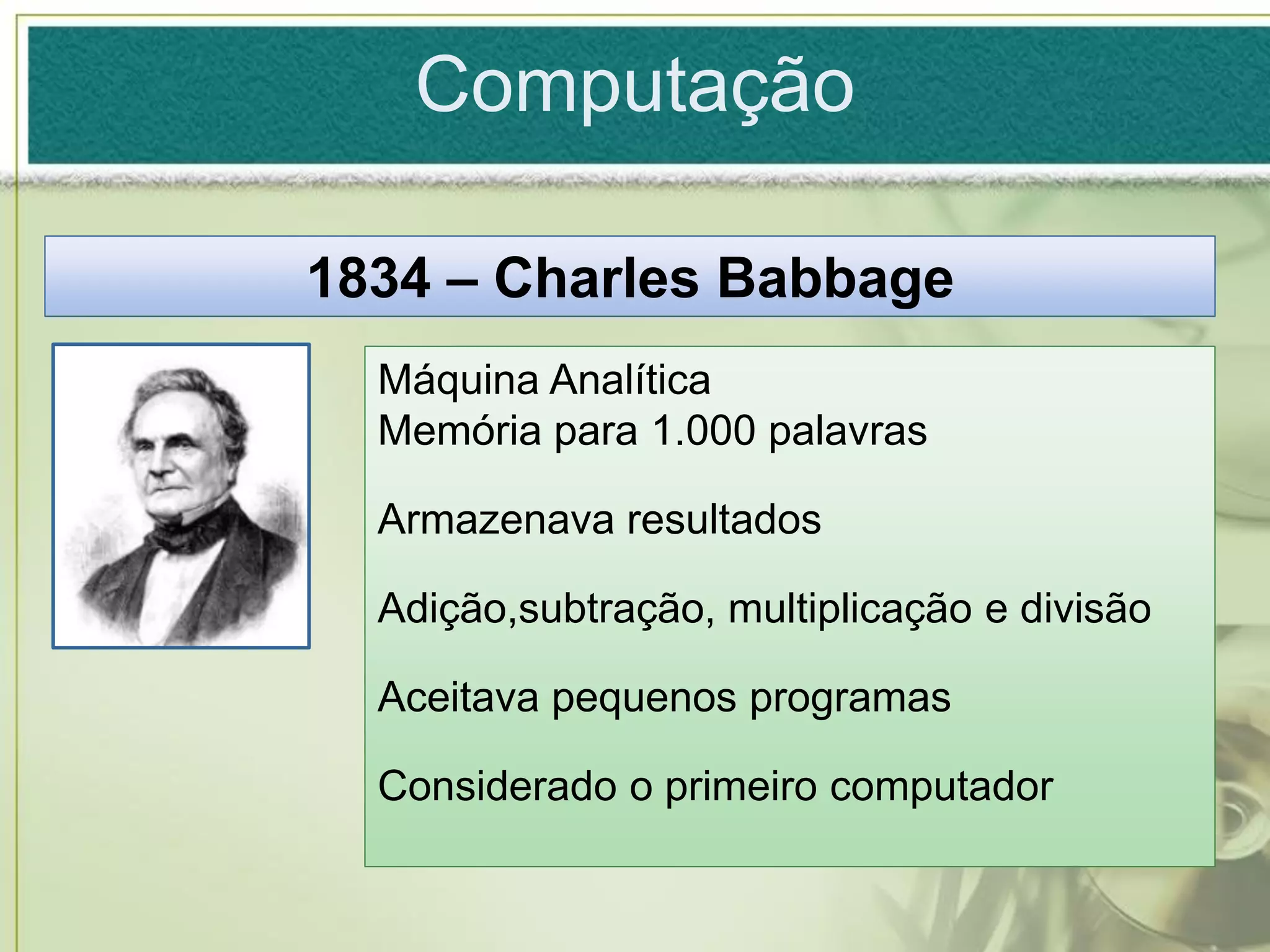 Computação

1834 – Charles Babbage
  Máquina Analítica
  Memória para 1.000 palavras

  Armazenava resultados

  Adição,subtração, multiplicação e divisão

  Aceitava pequenos programas

  Considerado o primeiro computador
 