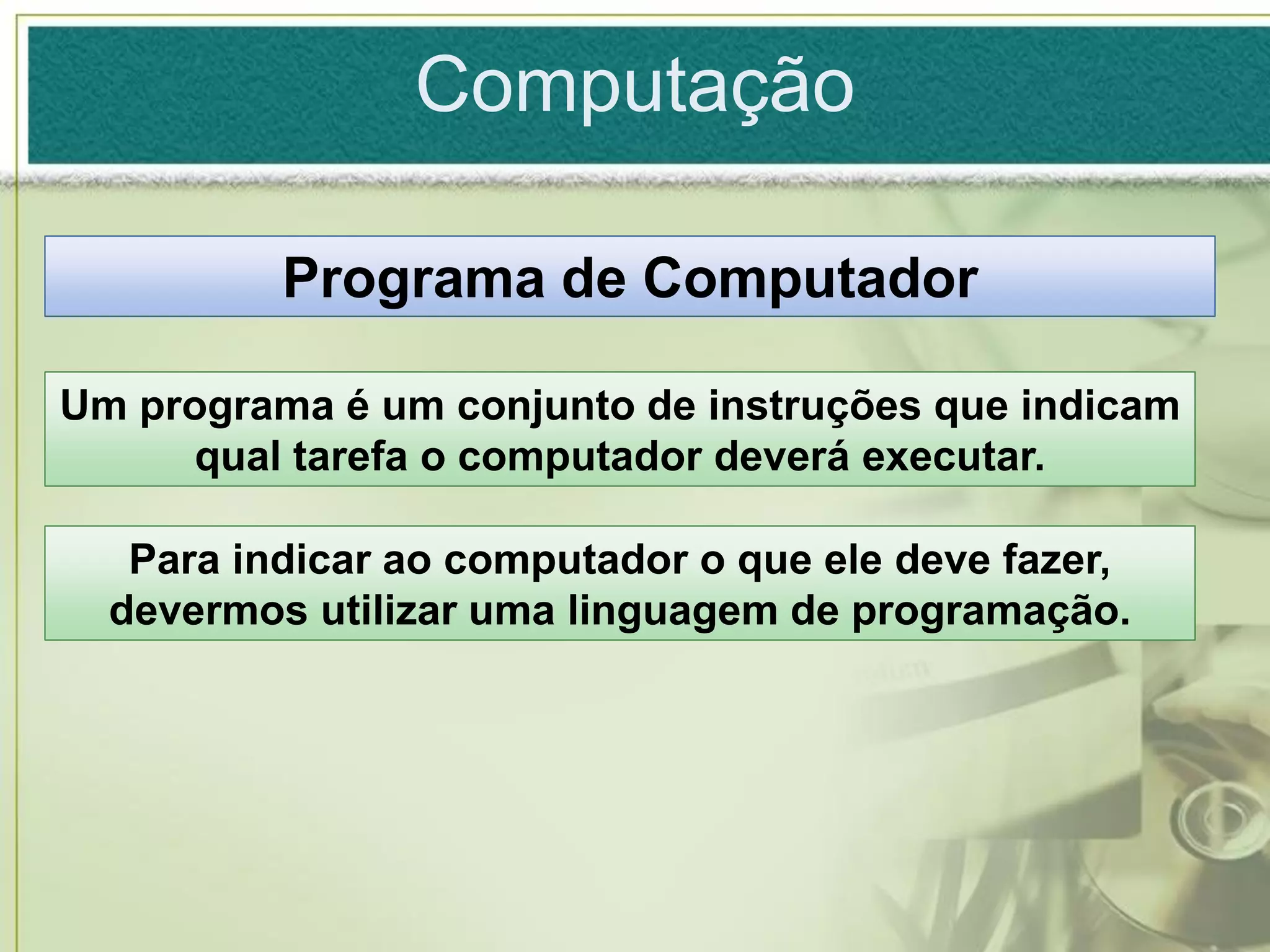 Computação

          Programa de Computador

Um programa é um conjunto de instruções que indicam
     qual tarefa o computador deverá executar.

   Para indicar ao computador o que ele deve fazer,
  devermos utilizar uma linguagem de programação.
 