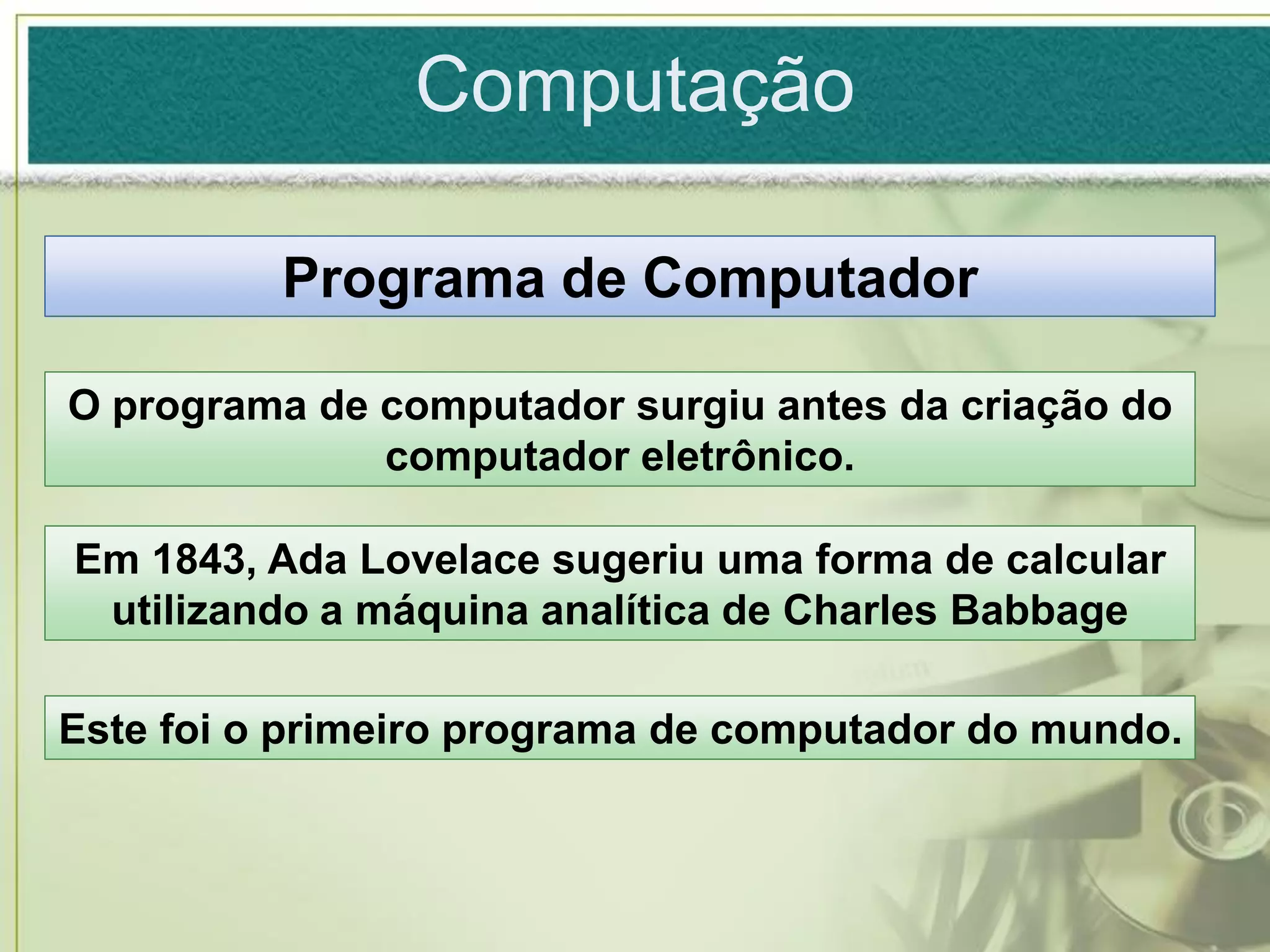 Computação

          Programa de Computador

O programa de computador surgiu antes da criação do
              computador eletrônico.

Em 1843, Ada Lovelace sugeriu uma forma de calcular
 utilizando a máquina analítica de Charles Babbage

Este foi o primeiro programa de computador do mundo.
 