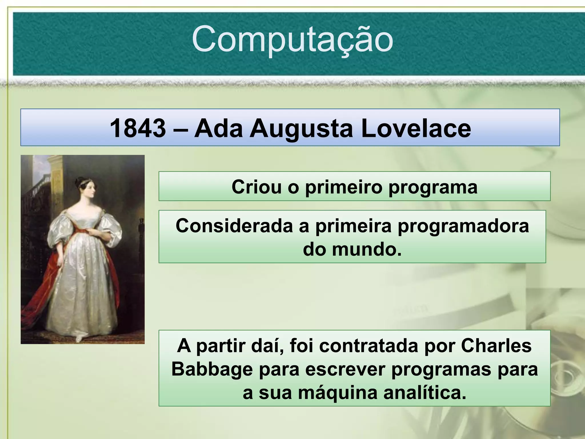 Computação

1843 – Ada Augusta Lovelace

          Criou o primeiro programa
    Considerada a primeira programadora
                do mundo.



    A partir daí, foi contratada por Charles
    Babbage para escrever programas para
            a sua máquina analítica.
 