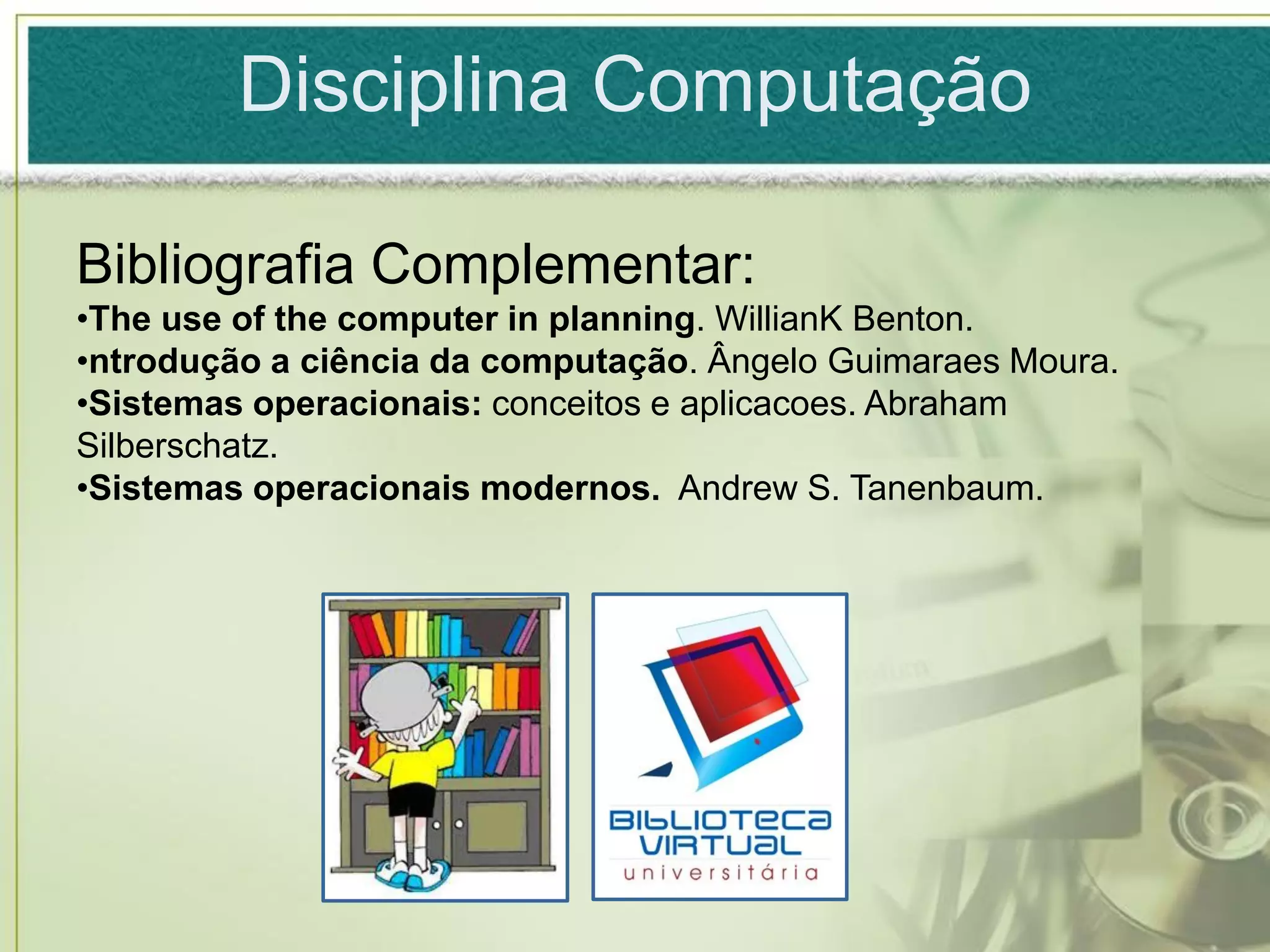 Disciplina Computação

Bibliografia Complementar:
•The use of the computer in planning. WillianK Benton.
•ntrodução a ciência da computação. Ângelo Guimaraes Moura.
•Sistemas operacionais: conceitos e aplicacoes. Abraham
Silberschatz.
•Sistemas operacionais modernos. Andrew S. Tanenbaum.
 