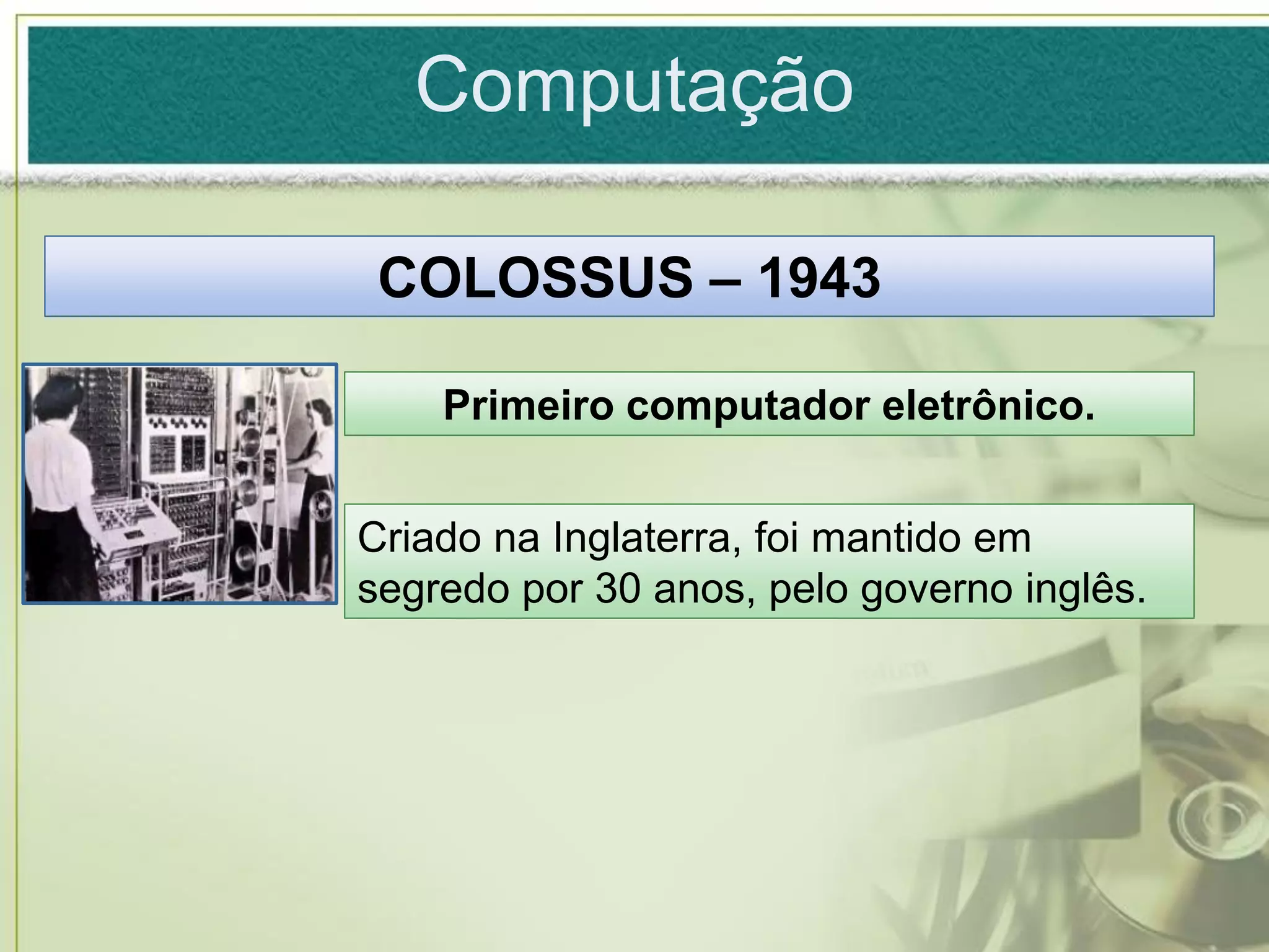 Computação

 COLOSSUS – 1943

    Primeiro computador eletrônico.


Criado na Inglaterra, foi mantido em
segredo por 30 anos, pelo governo inglês.
 