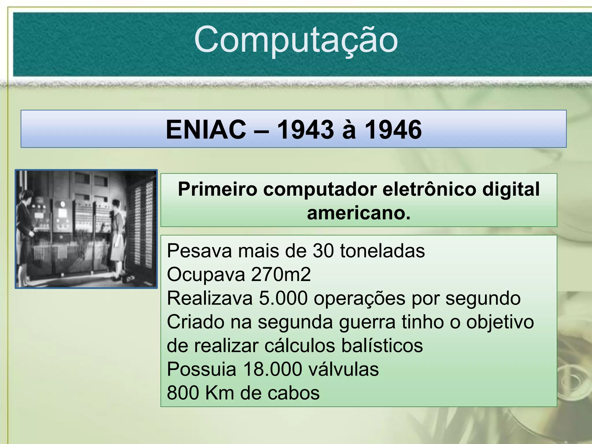 Computação

ENIAC – 1943 à 1946

 Primeiro computador eletrônico digital
             americano.
Pesava mais de 30 toneladas
Ocupava 270m2
Realizava 5.000 operações por segundo
Criado na segunda guerra tinho o objetivo
de realizar cálculos balísticos
Possuia 18.000 válvulas
800 Km de cabos
 