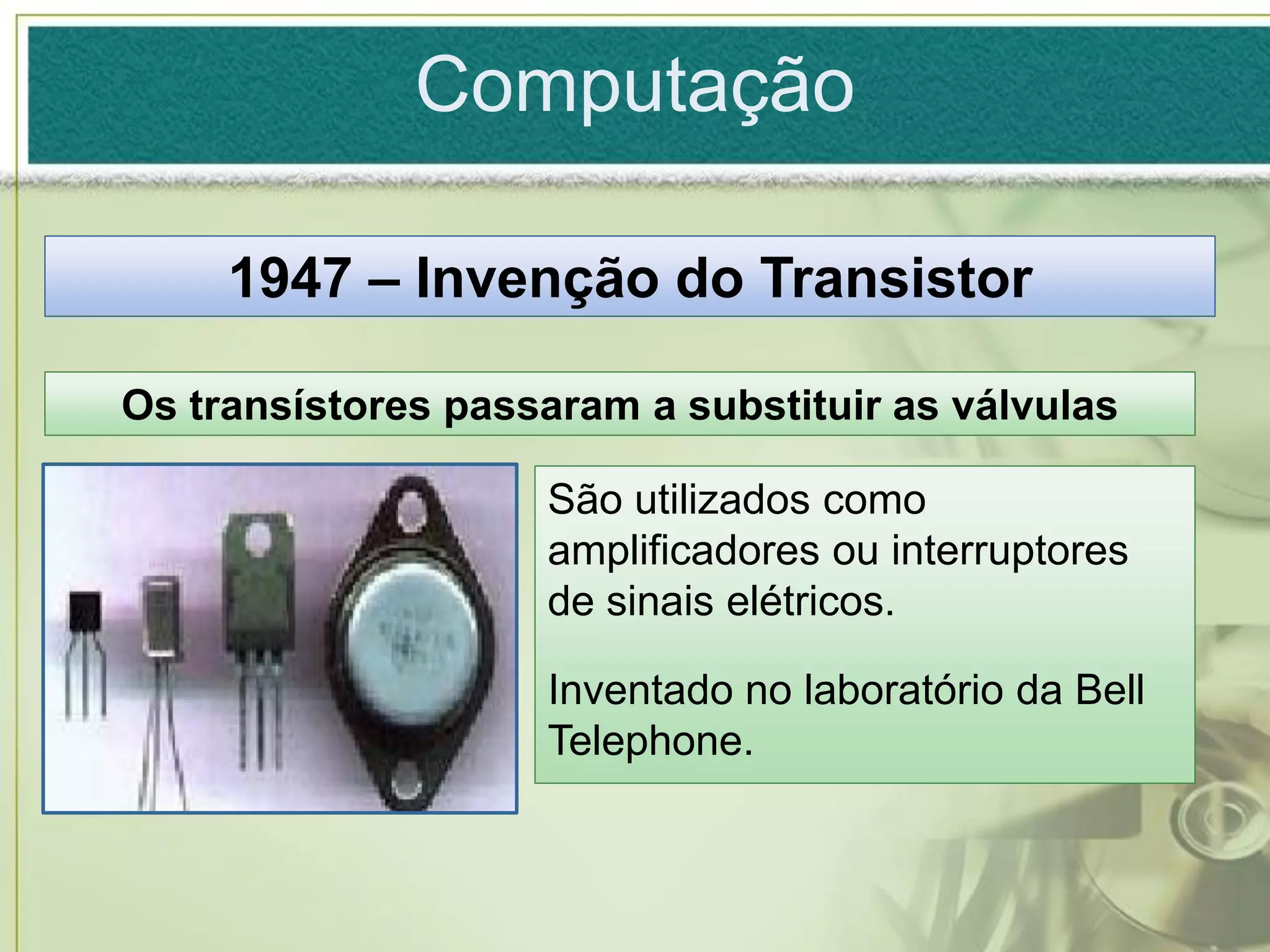 Computação

     1947 – Invenção do Transistor

Os transístores passaram a substituir as válvulas

                    São utilizados como
                    amplificadores ou interruptores
                    de sinais elétricos.

                    Inventado no laboratório da Bell
                    Telephone.
 