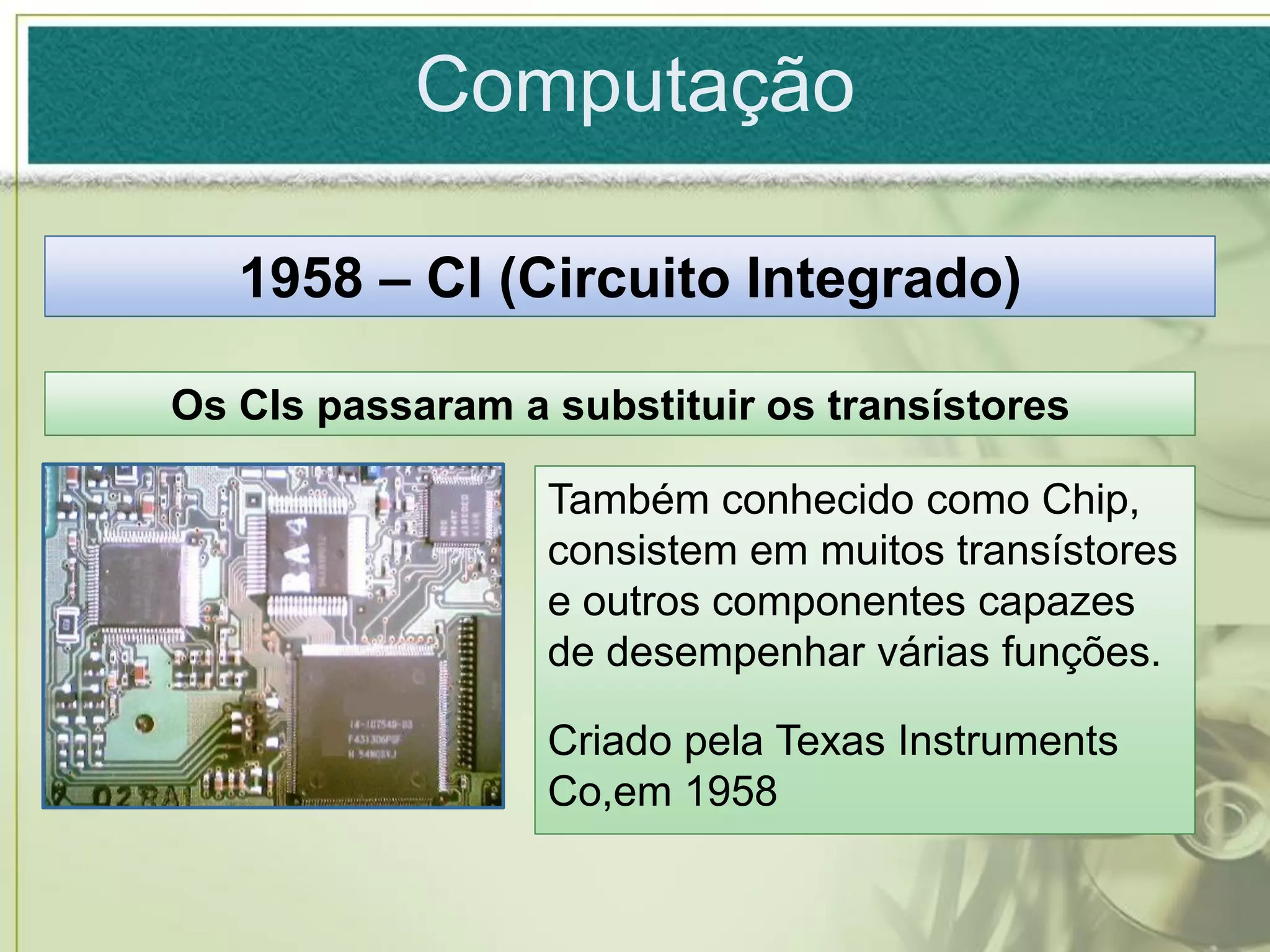 Computação

   1958 – CI (Circuito Integrado)

Os CIs passaram a substituir os transístores

                  Também conhecido como Chip,
                  consistem em muitos transístores
                  e outros componentes capazes
                  de desempenhar várias funções.

                  Criado pela Texas Instruments
                  Co,em 1958
 
