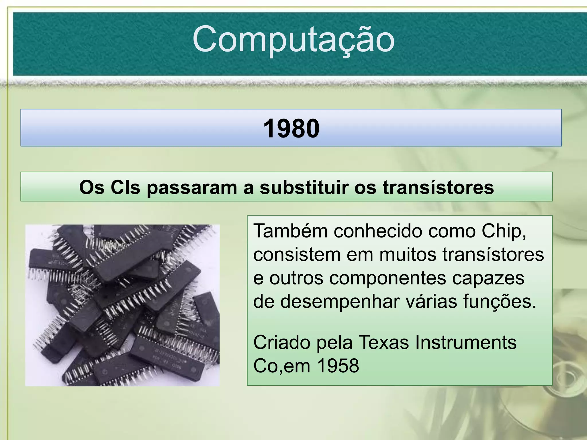Computação

                   1980

Os CIs passaram a substituir os transístores

                  Também conhecido como Chip,
                  consistem em muitos transístores
                  e outros componentes capazes
                  de desempenhar várias funções.

                  Criado pela Texas Instruments
                  Co,em 1958
 