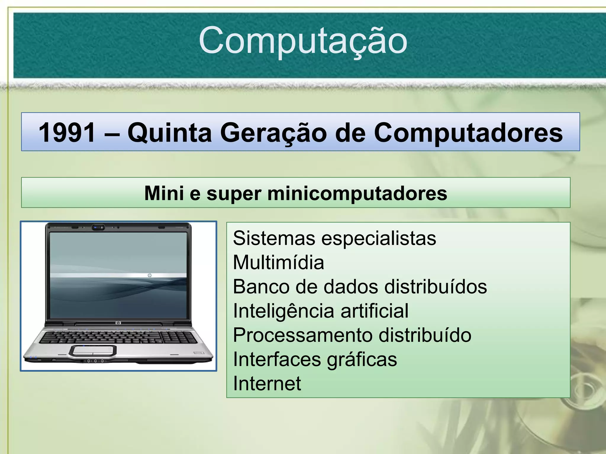 Computação

1991 – Quinta Geração de Computadores

       Mini e super minicomputadores

               Sistemas especialistas
               Multimídia
               Banco de dados distribuídos
               Inteligência artificial
               Processamento distribuído
               Interfaces gráficas
               Internet
 
