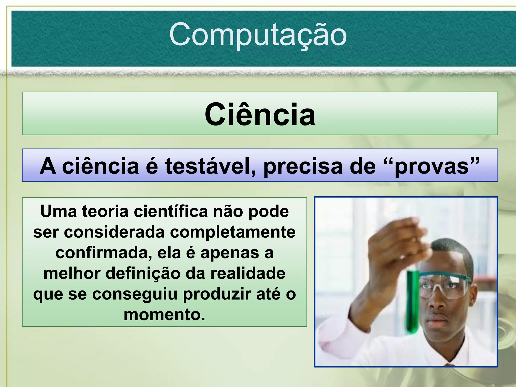 Computação

                    Ciência
A ciência é testável, precisa de “provas”
 Uma teoria científica não pode
ser considerada completamente
  confirmada, ela é apenas a
 melhor definição da realidade
que se conseguiu produzir até o
          momento.
 