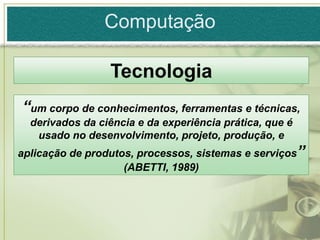 Computação

                 Tecnologia
“um corpo de conhecimentos, ferramentas e técnicas,
  derivados da ciência e da experiência prática, que é
   usado no desenvolvimento, projeto, produção, e
aplicação de produtos, processos, sistemas e serviços”
                    (ABETTI, 1989)
 