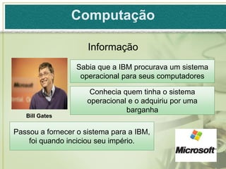 Computação

                     Informação
                 Sabia que a IBM procurava um sistema
                  operacional para seus computadores

                      Conhecia quem tinha o sistema
                     operacional e o adquiriu por uma
                                barganha
   Bill Gates

Passou a fornecer o sistema para a IBM,
    foi quando inciciou seu império.
 