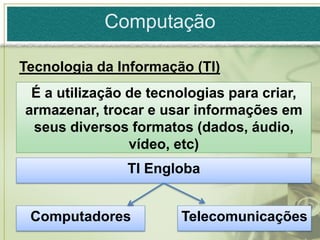 Computação

Tecnologia da Informação (TI)
 É a utilização de tecnologias para criar,
armazenar, trocar e usar informações em
 seus diversos formatos (dados, áudio,
                vídeo, etc)
               TI Engloba


 Computadores          Telecomunicações
 