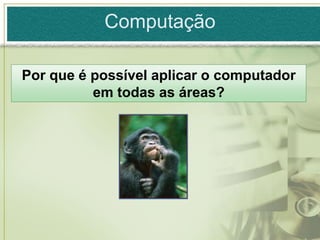 Computação

Por que é possível aplicar o computador
          em todas as áreas?
 