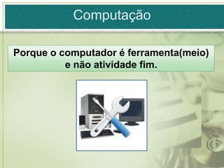 Computação

Porque o computador é ferramenta(meio)
          e não atividade fim.
 