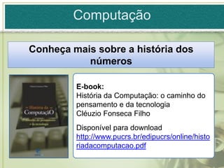 Computação

Conheça mais sobre a história dos
           números

         E-book:
         História da Computação: o caminho do
         pensamento e da tecnologia
         Cléuzio Fonseca Filho
         Disponível para download em:
         http://www.pucrs.br/edipucrs/online/histo
         riadacomputacao.pdf
 