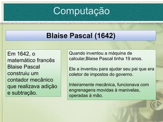 Computação

               Blaise Pascal (1642)

Em 1642, o             Quando inventou a máquina de
matemático francês     calcular,Blaise Pascal tinha 19 anos.
Blaise Pascal          Ele a inventou para ajudar seu pai que era
construiu um           coletor de impostos do governo.
contador mecânico
que realizava adição   Inteiramente mecânica, funcionava com
                       engrenagens movidas à manivelas,
e subtração.           operadas à mão.
 