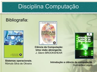 Disciplina Computação

Bibliografia:




                           Ciência da Computação:
                           Uma visão abrangente.
                           J. Glenn BROOKSHEAR


Sistemas operacionais.
                                       Introdução a ciência da computação
Rômulo Silva de Oliveira
                                                          Guimarães Lages
 