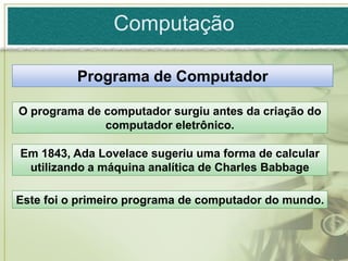 Computação

          Programa de Computador

O programa de computador surgiu antes da criação do
              computador eletrônico.

Em 1843, Ada Lovelace sugeriu uma forma de calcular
 utilizando a máquina analítica de Charles Babbage

Este foi o primeiro programa de computador do mundo.
 
