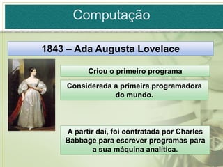 Computação

1843 – Ada Augusta Lovelace

          Criou o primeiro programa
    Considerada a primeira programadora
                do mundo.



    A partir daí, foi contratada por Charles
    Babbage para escrever programas para
            a sua máquina analítica.
 