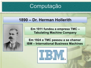 Computação

1890 – Dr. Herman Hollerith

      Em 1911 fundou a empresa TMC –
       Tabulating Machine Company

      Em 1924 a TMC passou a se chamar
    IBM – International Business Machines
 