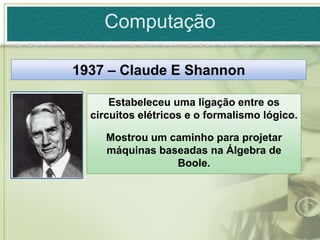 Computação

1937 – Claude E Shannon

      Estabeleceu uma ligação entre os
  circuitos elétricos e o formalismo lógico.

     Mostrou um caminho para projetar
     máquinas baseadas na Álgebra de
                 Boole.
 