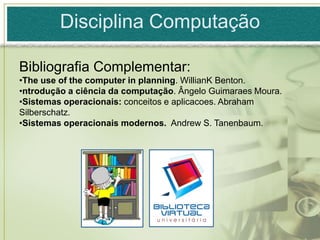 Disciplina Computação

Bibliografia Complementar:
•The use of the computer in planning. WillianK Benton.
•ntrodução a ciência da computação. Ângelo Guimaraes Moura.
•Sistemas operacionais: conceitos e aplicacoes. Abraham
Silberschatz.
•Sistemas operacionais modernos. Andrew S. Tanenbaum.
 
