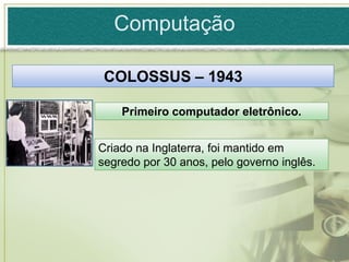 Computação

 COLOSSUS – 1943

    Primeiro computador eletrônico.


Criado na Inglaterra, foi mantido em
segredo por 30 anos, pelo governo inglês.
 