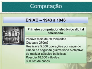 Computação

ENIAC – 1943 à 1946

 Primeiro computador eletrônico digital
             americano.
Pesava mais de 30 toneladas
Ocupava 270m2
Realizava 5.000 operações por segundo
Criado na segunda guerra tinho o objetivo
de realizar cálculos balísticos
Possuia 18.000 válvulas
800 Km de cabos
 