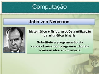 Computação

John von Neumann

Matemático e físico, propôs a utilização
        da aritmética binária.

    Substituiu a programação via
 cabos/chaves por programas digitais
     armazenados em memória.
 