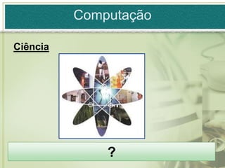 Computação

Ciência




              ?
 