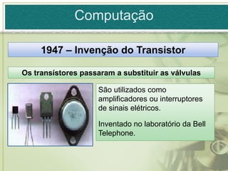 Computação

     1947 – Invenção do Transistor

Os transístores passaram a substituir as válvulas

                    São utilizados como
                    amplificadores ou interruptores
                    de sinais elétricos.

                    Inventado no laboratório da Bell
                    Telephone.
 