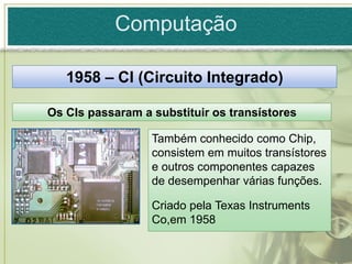 Computação

   1958 – CI (Circuito Integrado)

Os CIs passaram a substituir os transístores

                  Também conhecido como Chip,
                  consistem em muitos transístores
                  e outros componentes capazes
                  de desempenhar várias funções.

                  Criado pela Texas Instruments
                  Co,em 1958
 