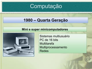 Computação

 1980 – Quarta Geração

Mini e super minicomputadores

           Sistemas multiusuário
           PC de 16 bits
           Multitarefa
           Multiprocessamento
           Redes
 