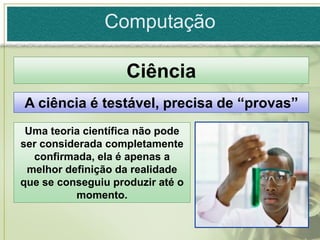Computação

                    Ciência
A ciência é testável, precisa de “provas”
 Uma teoria científica não pode
ser considerada completamente
  confirmada, ela é apenas a
 melhor definição da realidade
que se conseguiu produzir até o
          momento.
 