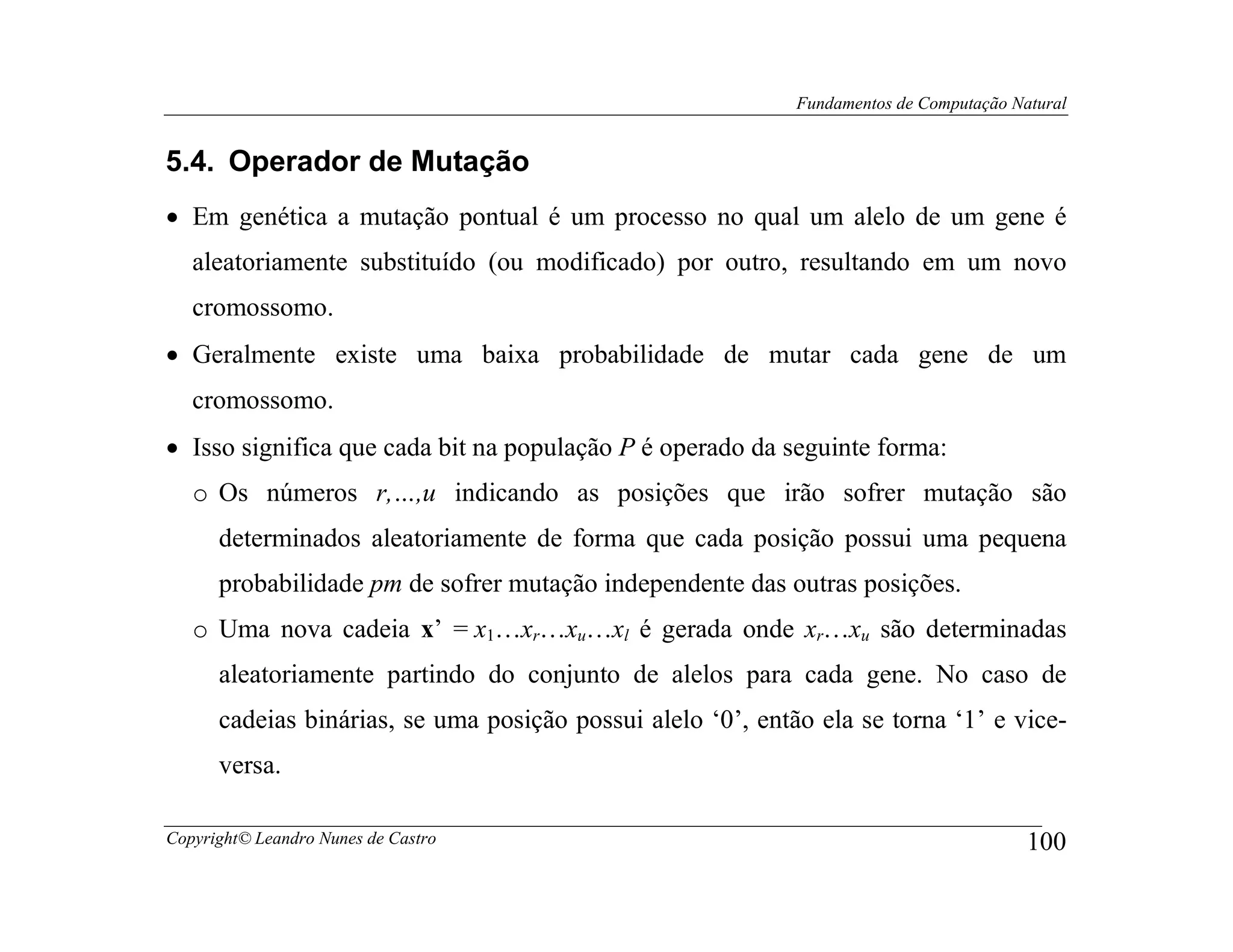 Fundamentos de Computação Natural


5.4. Operador de Mutação
• Em genética a mutação pontual é um processo no qual um alelo de um gene é
   aleatoriamente substituído (ou modificado) por outro, resultando em um novo
   cromossomo.
• Geralmente existe uma baixa probabilidade de mutar cada gene de um
   cromossomo.
• Isso significa que cada bit na população P é operado da seguinte forma:
   o Os números r,…,u indicando as posições que irão sofrer mutação são
      determinados aleatoriamente de forma que cada posição possui uma pequena
      probabilidade pm de sofrer mutação independente das outras posições.
   o Uma nova cadeia x’ = x1…xr…xu…xl é gerada onde xr…xu são determinadas
      aleatoriamente partindo do conjunto de alelos para cada gene. No caso de
      cadeias binárias, se uma posição possui alelo ‘0’, então ela se torna ‘1’ e vice-
      versa.

Copyright© Leandro Nunes de Castro                                                       100
 