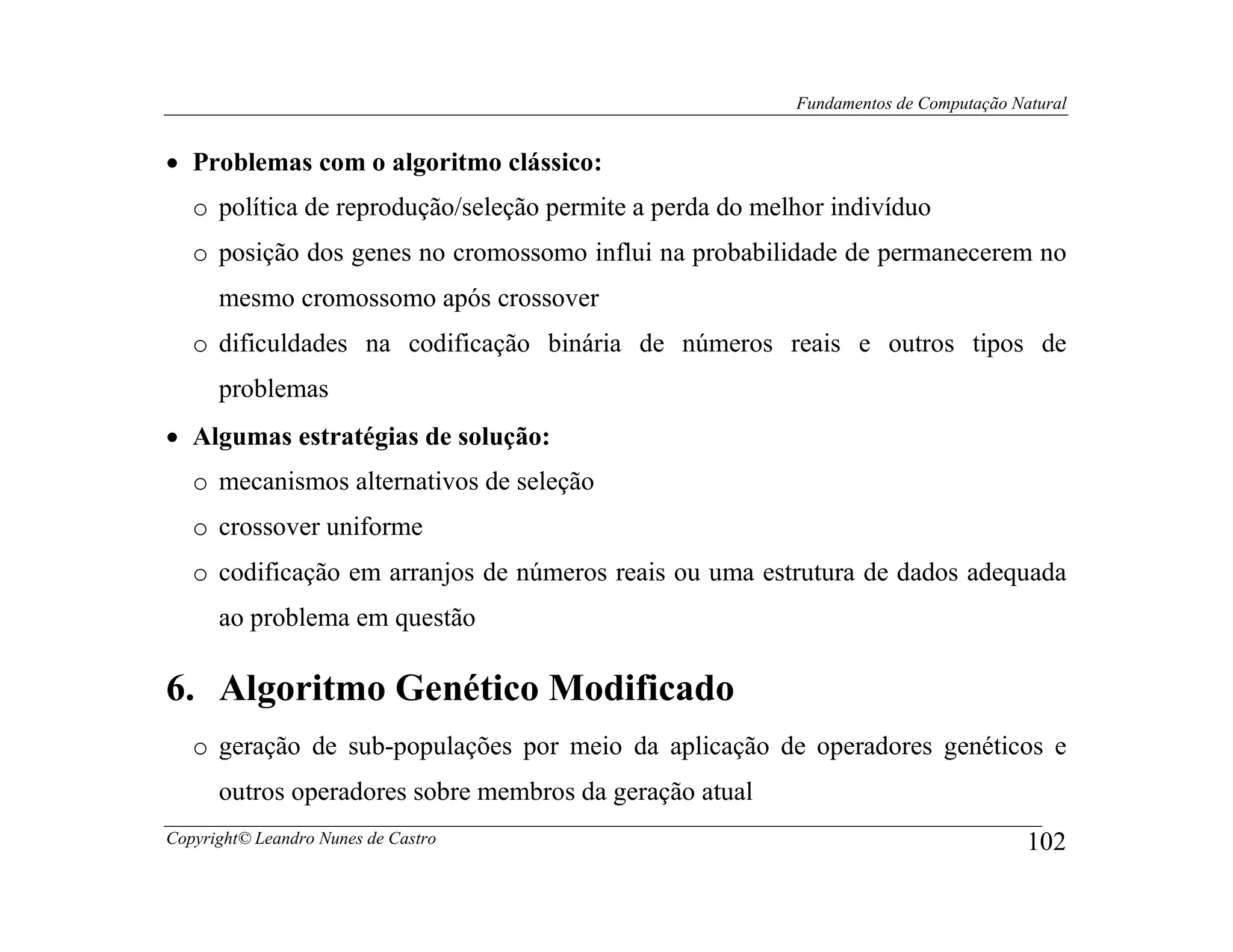 Fundamentos de Computação Natural


• Problemas com o algoritmo clássico:
   o política de reprodução/seleção permite a perda do melhor indivíduo
   o posição dos genes no cromossomo influi na probabilidade de permanecerem no
      mesmo cromossomo após crossover
   o dificuldades na codificação binária de números reais e outros tipos de
      problemas
• Algumas estratégias de solução:
   o mecanismos alternativos de seleção
   o crossover uniforme
   o codificação em arranjos de números reais ou uma estrutura de dados adequada
      ao problema em questão

6. Algoritmo Genético Modificado
   o geração de sub-populações por meio da aplicação de operadores genéticos e
      outros operadores sobre membros da geração atual
Copyright© Leandro Nunes de Castro                                                    102
 