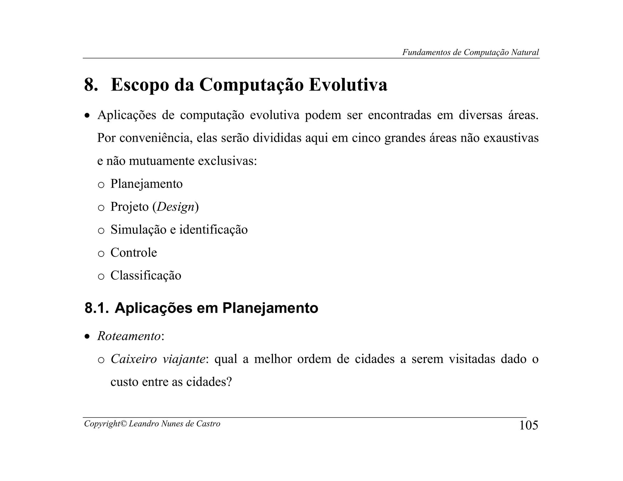 Fundamentos de Computação Natural



8. Escopo da Computação Evolutiva
• Aplicações de computação evolutiva podem ser encontradas em diversas áreas.
   Por conveniência, elas serão divididas aqui em cinco grandes áreas não exaustivas
   e não mutuamente exclusivas:
   o Planejamento
   o Projeto (Design)
   o Simulação e identificação
   o Controle
   o Classificação

8.1. Aplicações em Planejamento
• Roteamento:
   o Caixeiro viajante: qual a melhor ordem de cidades a serem visitadas dado o
      custo entre as cidades?


Copyright© Leandro Nunes de Castro                                                    105
 