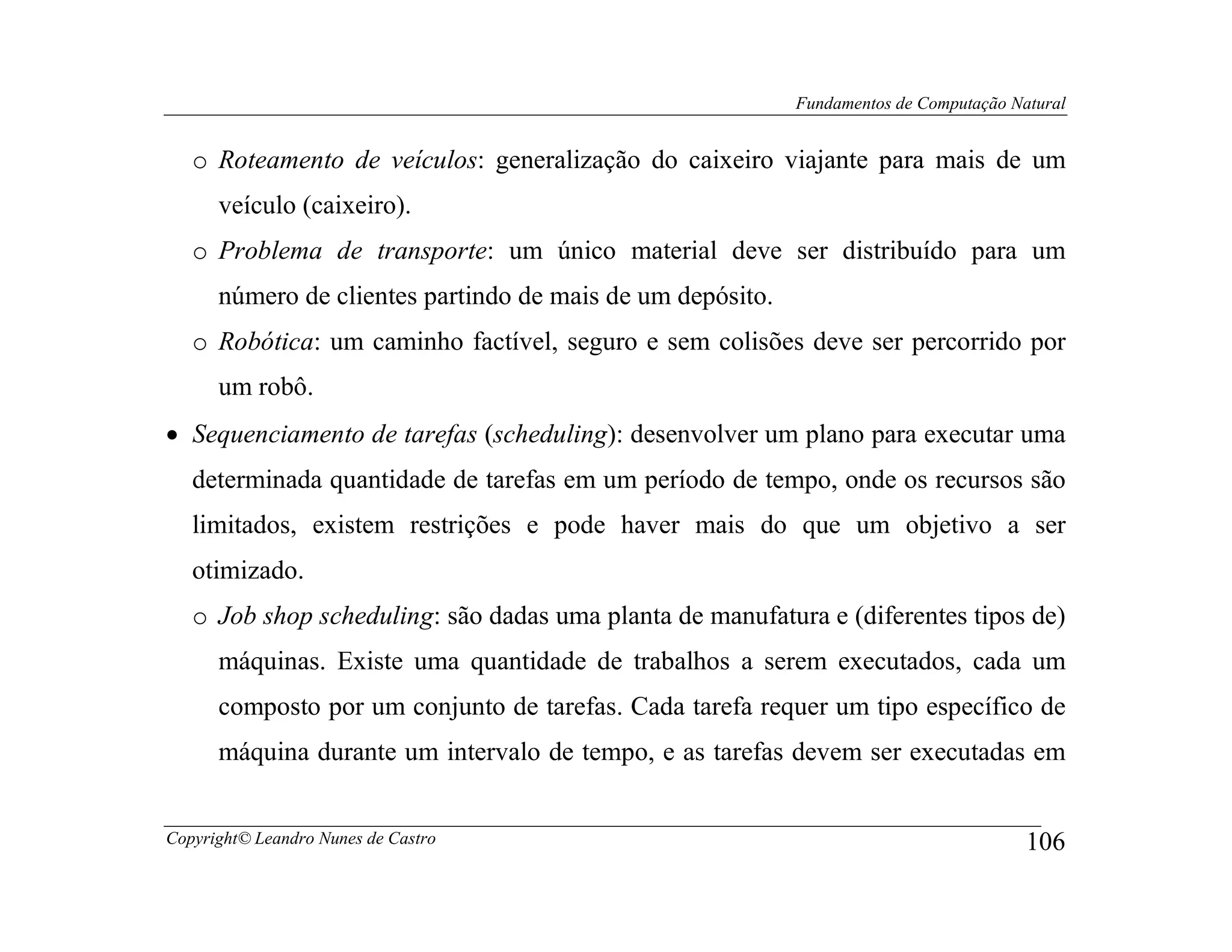 Fundamentos de Computação Natural


   o Roteamento de veículos: generalização do caixeiro viajante para mais de um
      veículo (caixeiro).
   o Problema de transporte: um único material deve ser distribuído para um
      número de clientes partindo de mais de um depósito.
   o Robótica: um caminho factível, seguro e sem colisões deve ser percorrido por
      um robô.
• Sequenciamento de tarefas (scheduling): desenvolver um plano para executar uma
   determinada quantidade de tarefas em um período de tempo, onde os recursos são
   limitados, existem restrições e pode haver mais do que um objetivo a ser
   otimizado.
   o Job shop scheduling: são dadas uma planta de manufatura e (diferentes tipos de)
      máquinas. Existe uma quantidade de trabalhos a serem executados, cada um
      composto por um conjunto de tarefas. Cada tarefa requer um tipo específico de
      máquina durante um intervalo de tempo, e as tarefas devem ser executadas em


Copyright© Leandro Nunes de Castro                                                      106
 