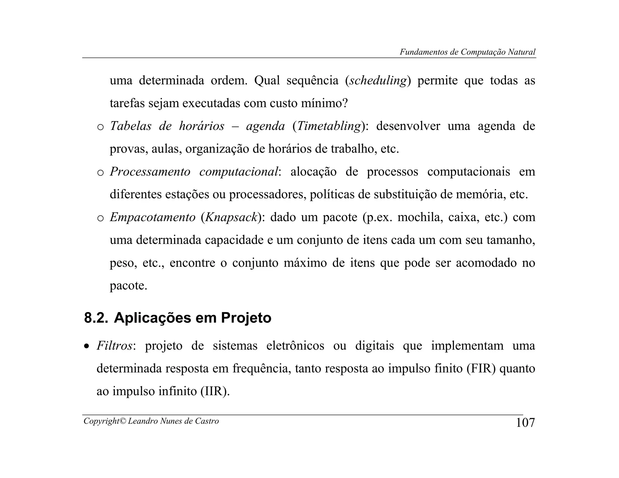 Fundamentos de Computação Natural


      uma determinada ordem. Qual sequência (scheduling) permite que todas as
      tarefas sejam executadas com custo mínimo?
   o Tabelas de horários – agenda (Timetabling): desenvolver uma agenda de
      provas, aulas, organização de horários de trabalho, etc.
   o Processamento computacional: alocação de processos computacionais em
      diferentes estações ou processadores, políticas de substituição de memória, etc.
   o Empacotamento (Knapsack): dado um pacote (p.ex. mochila, caixa, etc.) com
      uma determinada capacidade e um conjunto de itens cada um com seu tamanho,
      peso, etc., encontre o conjunto máximo de itens que pode ser acomodado no
      pacote.

8.2. Aplicações em Projeto
• Filtros: projeto de sistemas eletrônicos ou digitais que implementam uma
   determinada resposta em frequência, tanto resposta ao impulso finito (FIR) quanto
   ao impulso infinito (IIR).

Copyright© Leandro Nunes de Castro                                                           107
 