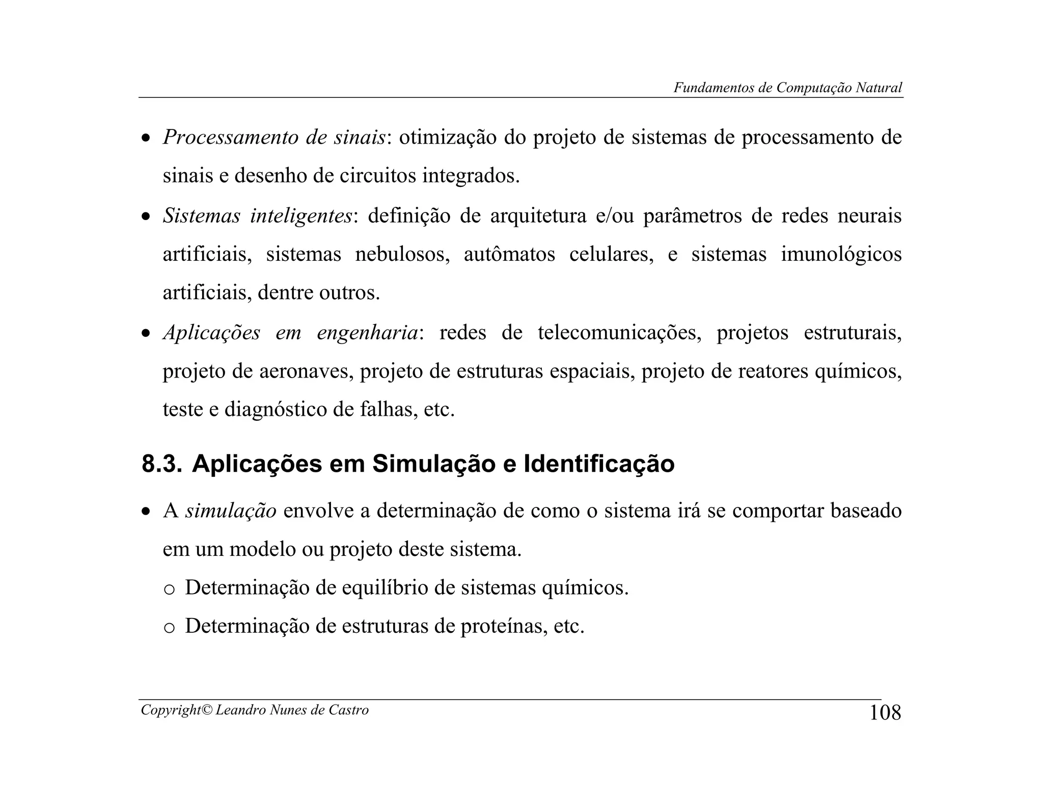 Fundamentos de Computação Natural


• Processamento de sinais: otimização do projeto de sistemas de processamento de
   sinais e desenho de circuitos integrados.
• Sistemas inteligentes: definição de arquitetura e/ou parâmetros de redes neurais
   artificiais, sistemas nebulosos, autômatos celulares, e sistemas imunológicos
   artificiais, dentre outros.
• Aplicações em engenharia: redes de telecomunicações, projetos estruturais,
   projeto de aeronaves, projeto de estruturas espaciais, projeto de reatores químicos,
   teste e diagnóstico de falhas, etc.

8.3. Aplicações em Simulação e Identificação
• A simulação envolve a determinação de como o sistema irá se comportar baseado
   em um modelo ou projeto deste sistema.
   o Determinação de equilíbrio de sistemas químicos.
   o Determinação de estruturas de proteínas, etc.


Copyright© Leandro Nunes de Castro                                                       108
 
